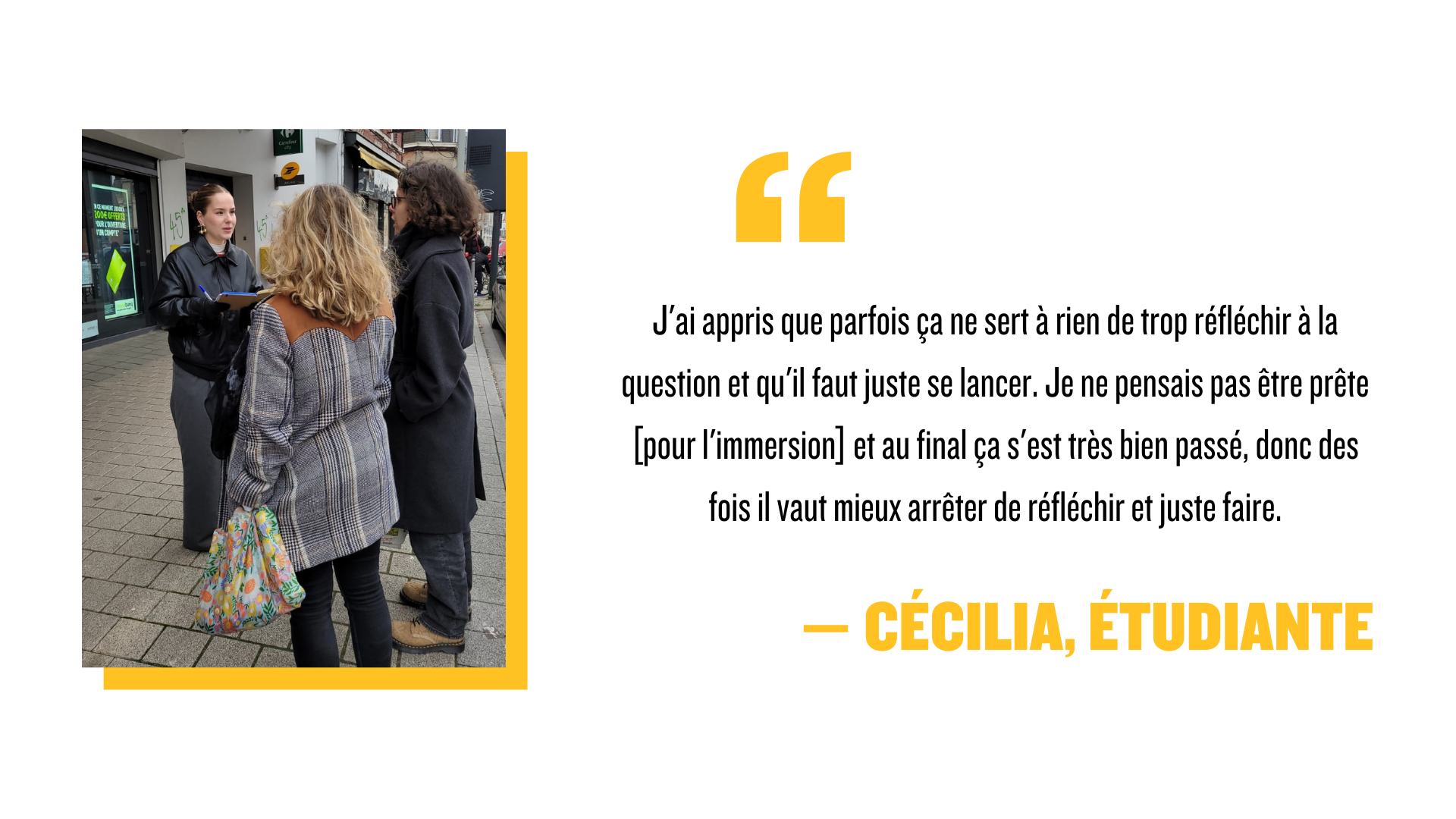 "J'ai appris que parfois ça ne sert à rien de trop réfléchir à la question et qu'il faut juste se lancer. Je ne pensais pas être prête [pour l'immersion] et au final ça s'est très bien passé, donc des fois il vaut mieux arrêter de réfléchir et juste faire." - Cécilia, étudiante